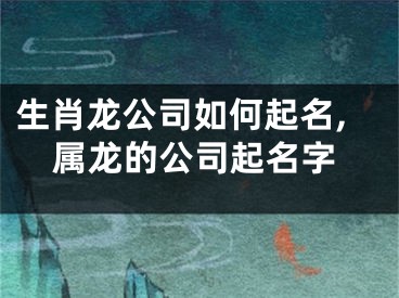 生肖龙公司如何起名,属龙的公司起名字