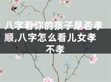 八字看你的孩子是否孝顺,八字怎么看儿女孝不孝