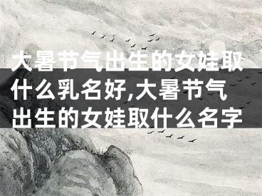 大暑节气出生的女娃取什么乳名好,大暑节气出生的女娃取什么名字