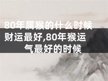 80年属猴的什么时候财运最好,80年猴运气最好的时候