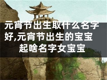 元宵节出生取什么名字好,元宵节出生的宝宝起啥名字女宝宝