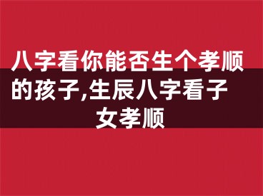 八字看你能否生个孝顺的孩子,生辰八字看子女孝顺