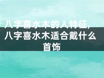 八字喜水木的人特征,八字喜水木适合戴什么首饰