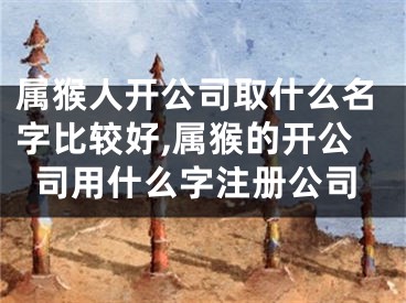 属猴人开公司取什么名字比较好,属猴的开公司用什么字注册公司