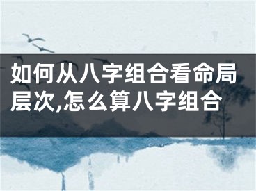如何从八字组合看命局层次,怎么算八字组合