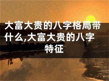 大富大贵的八字格局带什么,大富大贵的八字特征