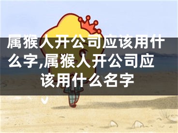属猴人开公司应该用什么字,属猴人开公司应该用什么名字