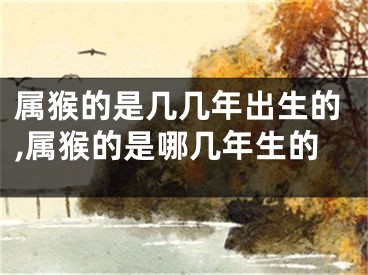 属猴的是几几年出生的,属猴的是哪几年生的