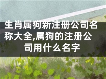 生肖属狗新注册公司名称大全,属狗的注册公司用什么名字
