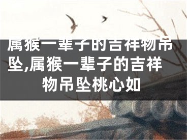 属猴一辈子的吉祥物吊坠,属猴一辈子的吉祥物吊坠桃心如