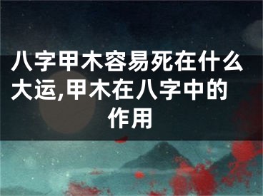 八字甲木容易死在什么大运,甲木在八字中的作用