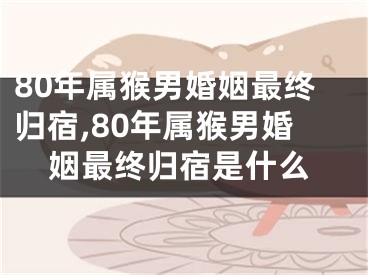80年属猴男婚姻最终归宿,80年属猴男婚姻最终归宿是什么