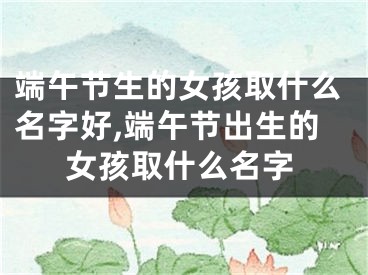 端午节生的女孩取什么名字好,端午节出生的女孩取什么名字