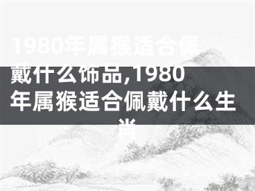 1980年属猴适合佩戴什么饰品,1980年属猴适合佩戴什么生肖