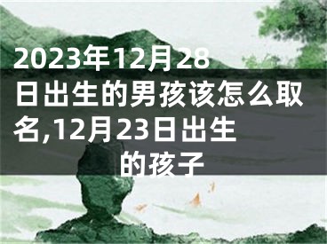 2023年12月28日出生的男孩该怎么取名,12月23日出生的孩子