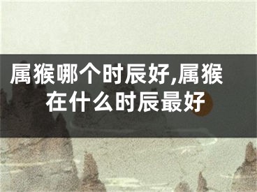 属猴哪个时辰好,属猴在什么时辰最好