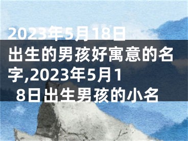 2023年5月18日出生的男孩好寓意的名字,2023年5月18日出生男孩的小名