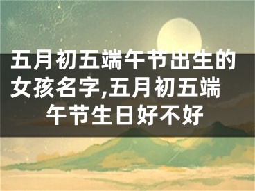 五月初五端午节出生的女孩名字,五月初五端午节生日好不好