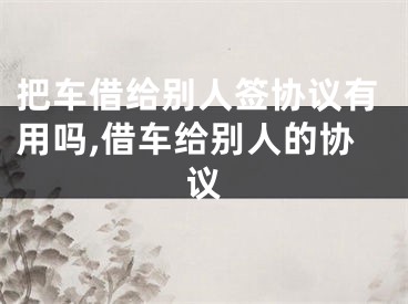 把车借给别人签协议有用吗,借车给别人的协议