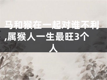 马和猴在一起对谁不利,属猴人一生最旺3个人