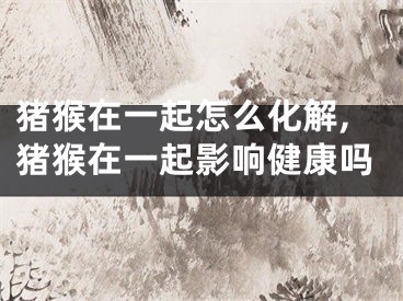 猪猴在一起怎么化解,猪猴在一起影响健康吗