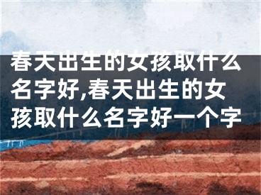春天出生的女孩取什么名字好,春天出生的女孩取什么名字好一个字