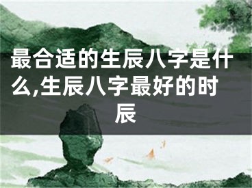 最合适的生辰八字是什么,生辰八字最好的时辰