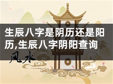 生辰八字是阴历还是阳历,生辰八字阴阳查询