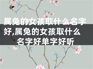 属兔的女孩取什么名字好,属兔的女孩取什么名字好单字好听