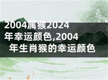 2004属猴2024年幸运颜色,2004年生肖猴的幸运颜色