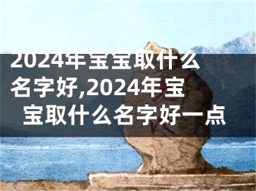 2024年宝宝取什么名字好,2024年宝宝取什么名字好一点