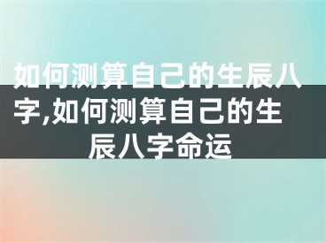 如何测算自己的生辰八字,如何测算自己的生辰八字命运