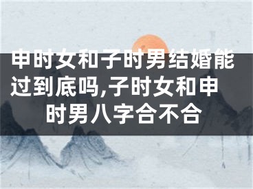 申时女和子时男结婚能过到底吗,子时女和申时男八字合不合