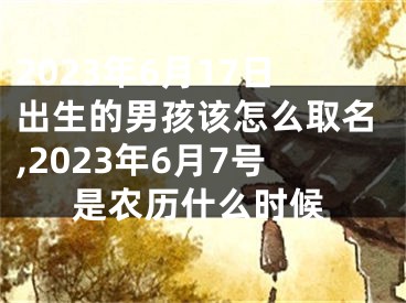 2023年6月17日出生的男孩该怎么取名,2023年6月7号是农历什么时候