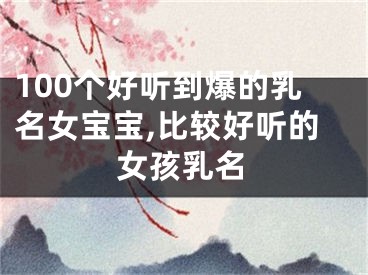 100个好听到爆的乳名女宝宝,比较好听的女孩乳名
