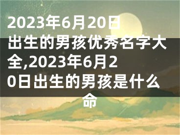 2023年6月20日出生的男孩优秀名字大全,2023年6月20日出生的男孩是什么命