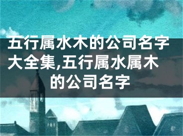 五行属水木的公司名字大全集,五行属水属木的公司名字