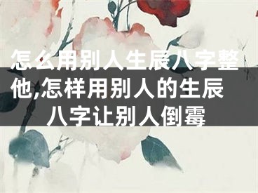 怎么用别人生辰八字整他,怎样用别人的生辰八字让别人倒霉