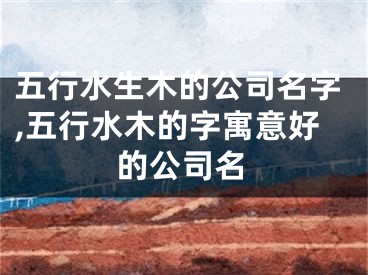 五行水生木的公司名字,五行水木的字寓意好的公司名