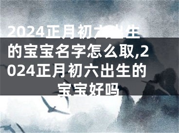2024正月初六出生的宝宝名字怎么取,2024正月初六出生的宝宝好吗