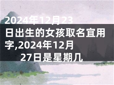 2024年12月23日出生的女孩取名宜用字,2024年12月27日是星期几