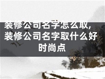 装修公司名字怎么取,装修公司名字取什么好时尚点