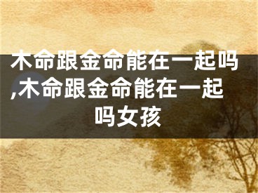 木命跟金命能在一起吗,木命跟金命能在一起吗女孩