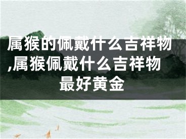 属猴的佩戴什么吉祥物,属猴佩戴什么吉祥物最好黄金