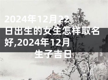 2024年12月22日出生的女生怎样取名好,2024年12月生子吉日