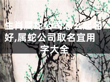 生肖属蛇公司怎么起名好,属蛇公司取名宜用字大全