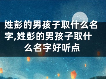 姓彭的男孩子取什么名字,姓彭的男孩子取什么名字好听点