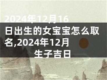 2024年12月16日出生的女宝宝怎么取名,2024年12月生子吉日