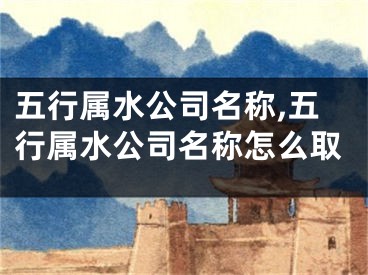 五行属水公司名称,五行属水公司名称怎么取