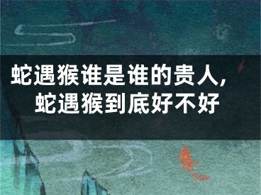 蛇遇猴谁是谁的贵人,蛇遇猴到底好不好